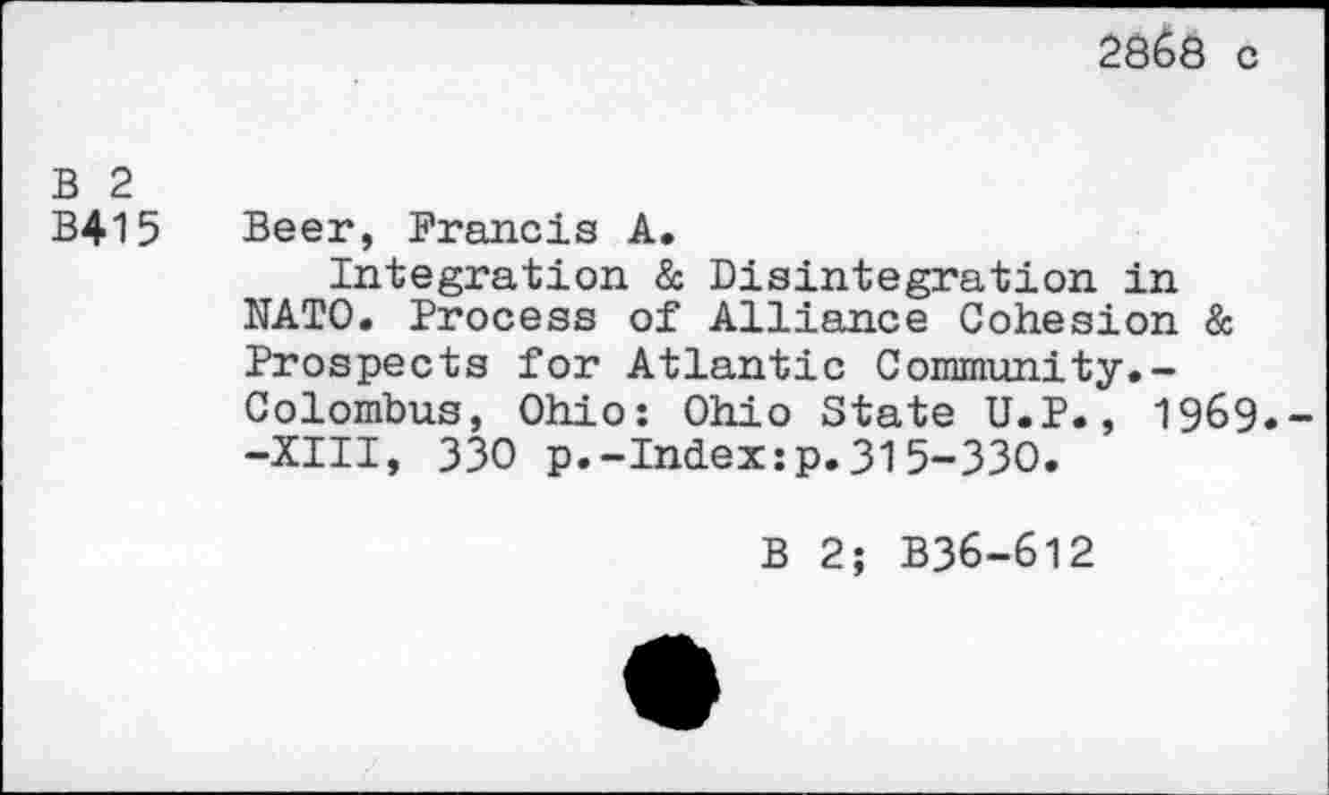 ﻿2ÔÔ8 c
B 2
B415 Beer, Francis A,
Integration & Disintegration in NATO. Process of Alliance Cohesion & Prospects for Atlantic Community.-Colombus, Ohio: Ohio State U.P., 1969.--XIII, 330 p.-Index:p.315-330.
B 2; B36-612